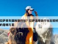 拉萨青年国际旅行社？拉萨当地旅行社比较好的是哪几家