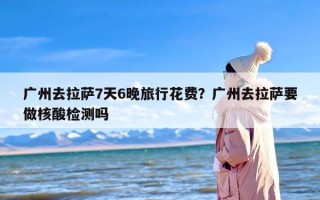 广州去拉萨7天6晚旅行花费？广州去拉萨要做核酸检测吗