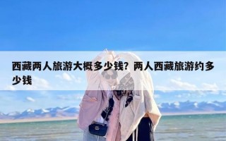 西藏两人旅游大概多少钱？两人西藏旅游约多少钱