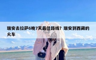 瑞安去拉萨6晚7天最佳路线？瑞安到西藏的火车