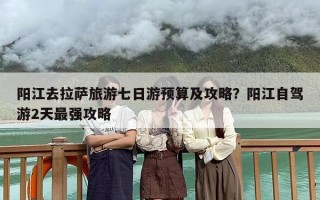 阳江去拉萨旅游七日游预算及攻略？阳江自驾游2天最强攻略