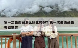 第一次去西藏怎么玩比较好？第一次去西藏去哪些地方