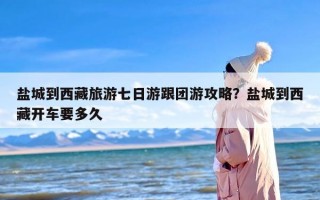 盐城到西藏旅游七日游跟团游攻略？盐城到西藏开车要多久