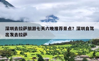 深圳去拉萨旅游七天六晚推荐景点？深圳自驾出发去拉萨