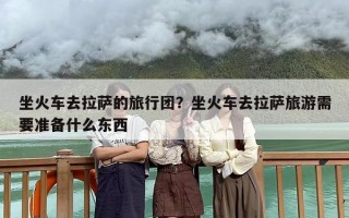 坐火车去拉萨的旅行团？坐火车去拉萨旅游需要准备什么东西