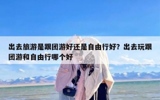 出去旅游是跟团游好还是自由行好？出去玩跟团游和自由行哪个好