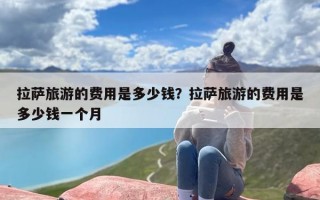 拉萨旅游的费用是多少钱？拉萨旅游的费用是多少钱一个月
