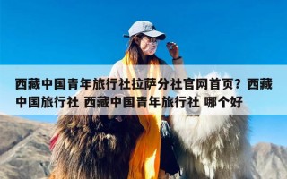西藏中国青年旅行社拉萨分社官网首页？西藏中国旅行社 西藏中国青年旅行社 哪个好