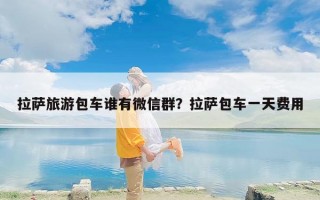拉萨旅游包车谁有微信群？拉萨包车一天费用