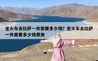 坐火车去拉萨一共需要多少钱？坐火车去拉萨一共需要多少钱费用
