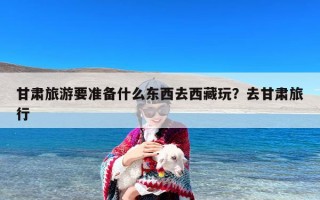 甘肃旅游要准备什么东西去西藏玩？去甘肃旅行