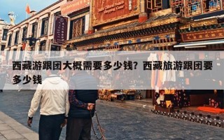 西藏游跟团大概需要多少钱？西藏旅游跟团要多少钱