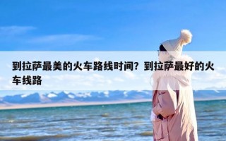 到拉萨最美的火车路线时间？到拉萨最好的火车线路