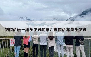 到拉萨玩一趟多少钱的车？去拉萨车费多少钱