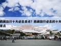 西藏旅行十大必去景点？西藏旅行必去的十大景点