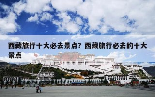 西藏旅行十大必去景点？西藏旅行必去的十大景点