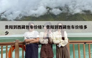 贵阳到西藏包车价格？贵阳到西藏包车价格多少