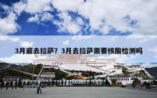 3月底去拉萨？3月去拉萨需要核酸检测吗