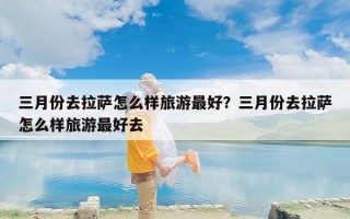 三月份去拉萨怎么样旅游最好？三月份去拉萨怎么样旅游最好去