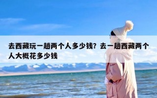 去西藏玩一趟两个人多少钱？去一趟西藏两个人大概花多少钱