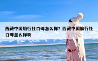 西藏中国旅行社口碑怎么样？西藏中国旅行社口碑怎么样啊