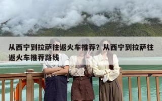 从西宁到拉萨往返火车推荐？从西宁到拉萨往返火车推荐路线