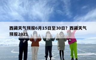 西藏天气预报6月15日至30日？西藏天气预报2021