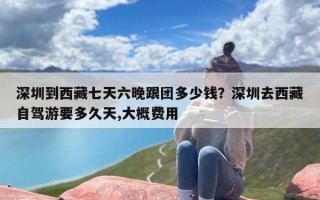 深圳到西藏七天六晚跟团多少钱？深圳去西藏自驾游要多久天,大概费用