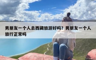 男朋友一个人去西藏旅游好吗？男朋友一个人旅行正常吗