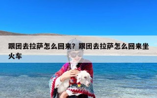 跟团去拉萨怎么回来？跟团去拉萨怎么回来坐火车