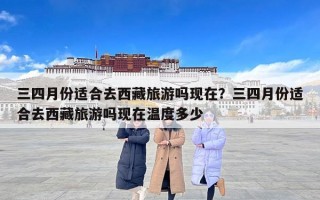 三四月份适合去西藏旅游吗现在？三四月份适合去西藏旅游吗现在温度多少
