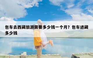 包车去西藏旅游需要多少钱一个月？包车进藏多少钱