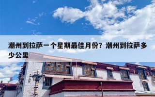 潮州到拉萨一个星期最佳月份？潮州到拉萨多少公里
