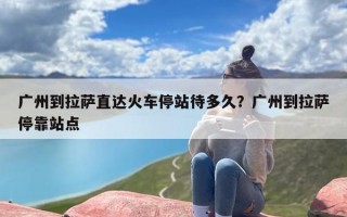广州到拉萨直达火车停站待多久？广州到拉萨停靠站点