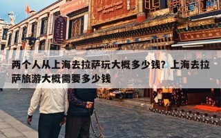 两个人从上海去拉萨玩大概多少钱？上海去拉萨旅游大概需要多少钱