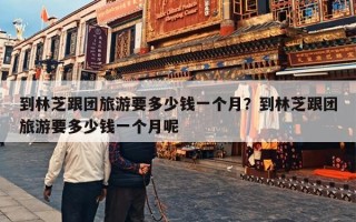 到林芝跟团旅游要多少钱一个月？到林芝跟团旅游要多少钱一个月呢