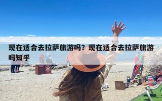 现在适合去拉萨旅游吗？现在适合去拉萨旅游吗知乎