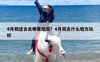 4月初适合去哪里旅游？4月初去什么地方玩好