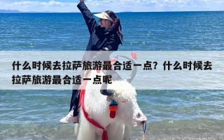 什么时候去拉萨旅游最合适一点？什么时候去拉萨旅游最合适一点呢