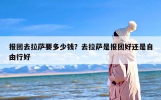 报团去拉萨要多少钱？去拉萨是报团好还是自由行好