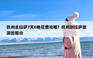杭州去拉萨7天6晚花费攻略？杭州到拉萨旅游团报价