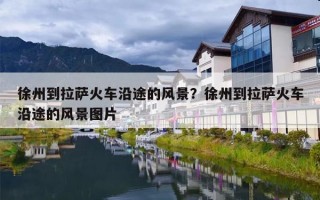 徐州到拉萨火车沿途的风景？徐州到拉萨火车沿途的风景图片