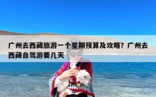 广州去西藏旅游一个星期预算及攻略？广州去西藏自驾游要几天