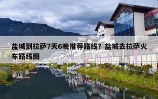 盐城到拉萨7天6晚推荐路线？盐城去拉萨火车路线图