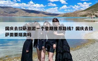 国庆去拉萨旅游一个星期推荐路线？国庆去拉萨需要隔离吗