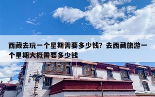 西藏去玩一个星期需要多少钱？去西藏旅游一个星期大概需要多少钱