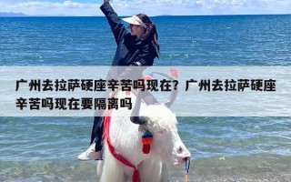 广州去拉萨硬座辛苦吗现在？广州去拉萨硬座辛苦吗现在要隔离吗