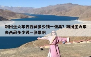 跟团坐火车去西藏多少钱一张票？跟团坐火车去西藏多少钱一张票啊
