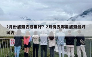 2月份旅游去哪里好？2月份去哪里旅游最好国内