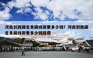 河南到西藏走青藏线需要多少钱？河南到西藏走青藏线需要多少钱路费